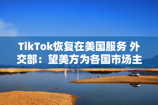 TikTok恢复在美国服务 外交部：望美方为各国市场主体提供非歧视营商环境