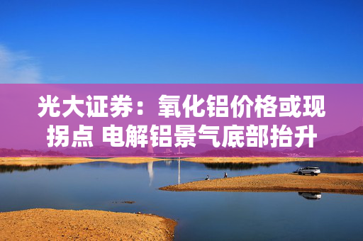 光大证券：氧化铝价格或现拐点 电解铝景气底部抬升 建议关注中国宏桥等