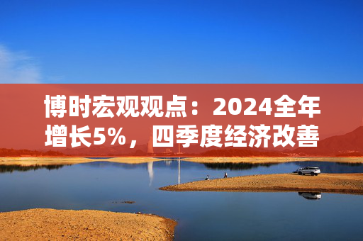 博时宏观观点：2024全年增长5%，四季度经济改善