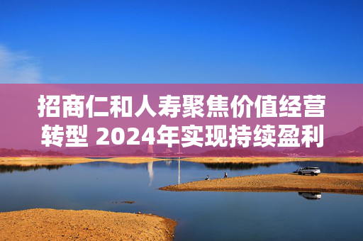 招商仁和人寿聚焦价值经营转型 2024年实现持续盈利