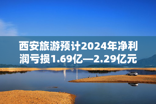 西安旅游预计2024年净利润亏损1.69亿—2.29亿元