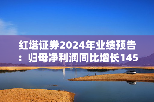 红塔证券2024年业绩预告：归母净利润同比增长145.34%