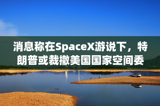 消息称在SpaceX游说下，特朗普或裁撤美国国家空间委员会