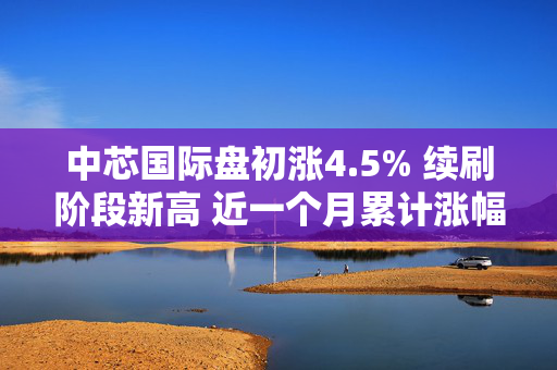 中芯国际盘初涨4.5% 续刷阶段新高 近一个月累计涨幅达50%