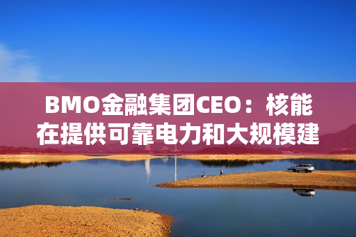 BMO金融集团CEO：核能在提供可靠电力和大规模建设方面具有潜力