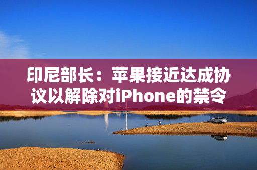 印尼部长：苹果接近达成协议以解除对iPhone的禁令