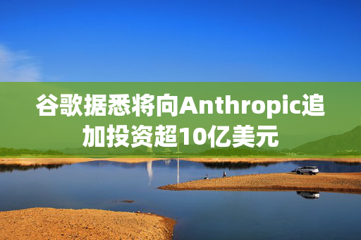 谷歌据悉将向Anthropic追加投资超10亿美元