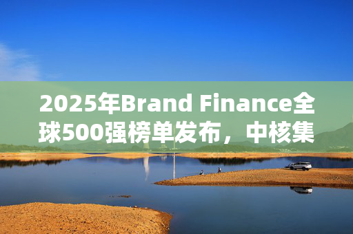 2025年Brand Finance全球500强榜单发布，中核集团上榜