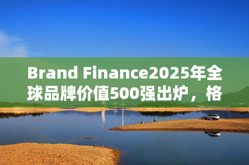 Brand Finance2025年全球品牌价值500强出炉，格力排名上升27位