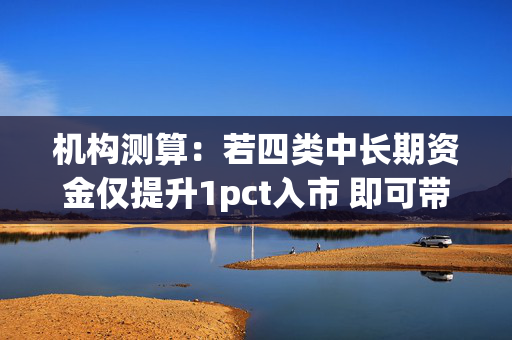 机构测算：若四类中长期资金仅提升1pct入市 即可带来增量资金超4000亿