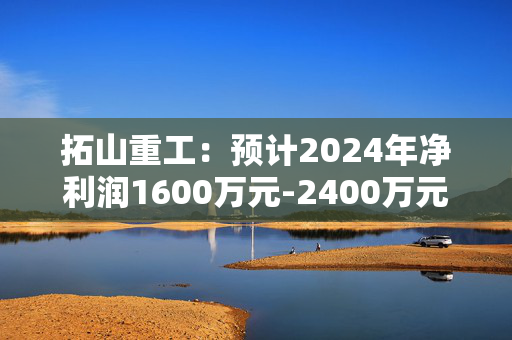 拓山重工：预计2024年净利润1600万元-2400万元，扭亏为盈