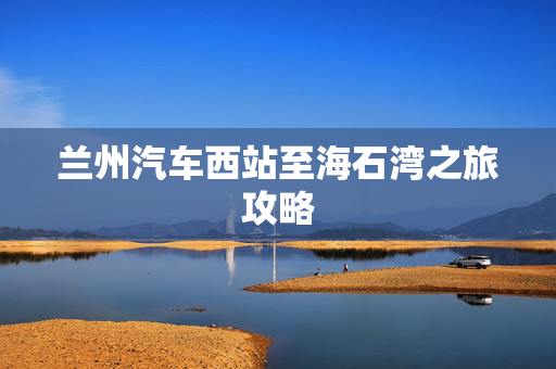 兰州汽车西站至海石湾之旅攻略