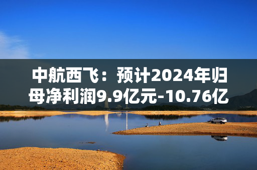 中航西飞：预计2024年归母净利润9.9亿元-10.76亿元，同比增长15%-25%