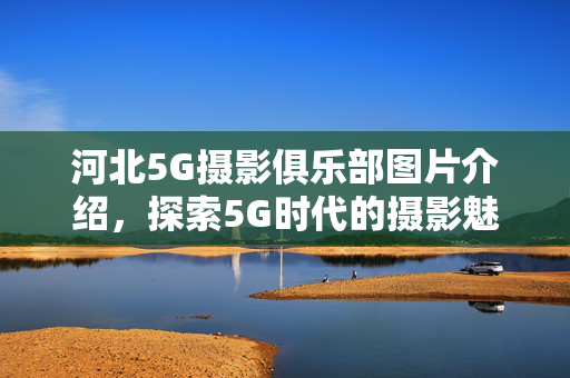 河北5G摄影俱乐部图片介绍，探索5G时代的摄影魅力