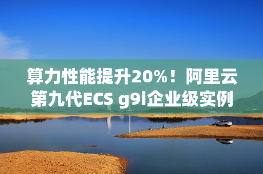 算力性能提升20%！阿里云第九代ECS g9i企业级实例全球邀测