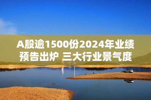 A股逾1500份2024年业绩预告出炉 三大行业景气度回暖