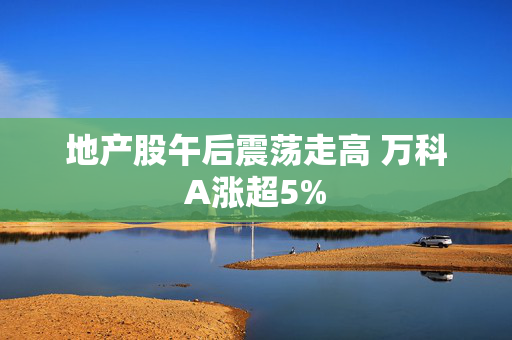 地产股午后震荡走高 万科A涨超5%