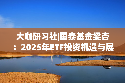 大咖研习社|国泰基金梁杏：2025年ETF投资机遇与展望