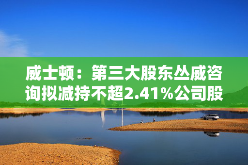 威士顿：第三大股东丛威咨询拟减持不超2.41%公司股份