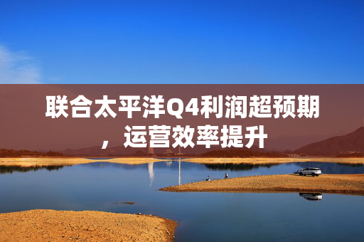 联合太平洋Q4利润超预期，运营效率提升