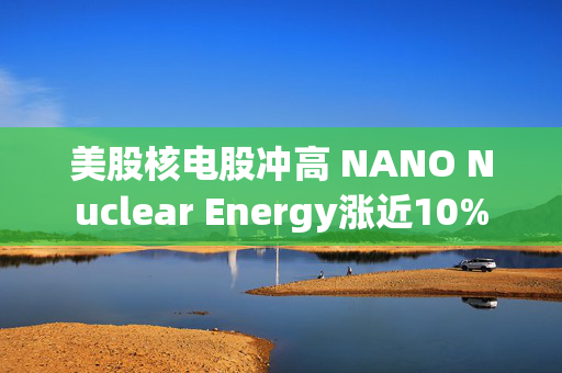 美股核电股冲高 NANO Nuclear Energy涨近10%