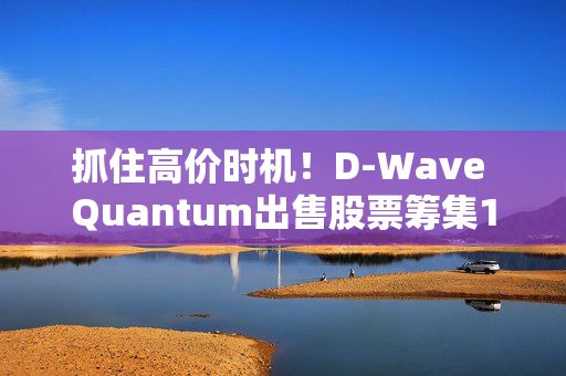 抓住高价时机！D-Wave Quantum出售股票筹集1.5亿美元