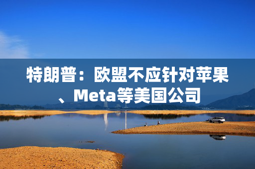 特朗普：欧盟不应针对苹果、Meta等美国公司