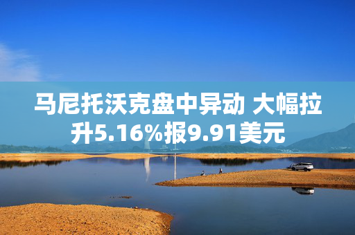 马尼托沃克盘中异动 大幅拉升5.16%报9.91美元