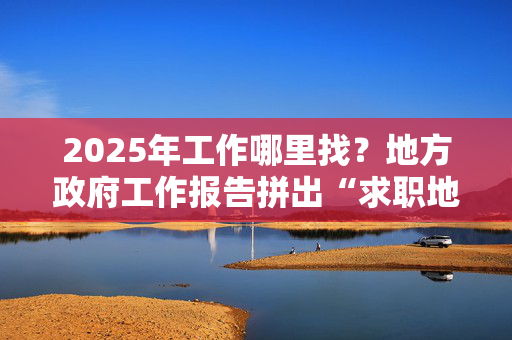 2025年工作哪里找？地方政府工作报告拼出“求职地图”