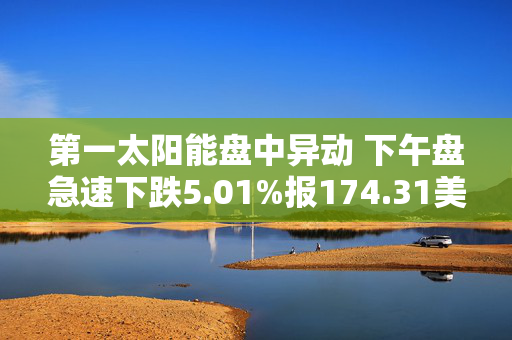 第一太阳能盘中异动 下午盘急速下跌5.01%报174.31美元