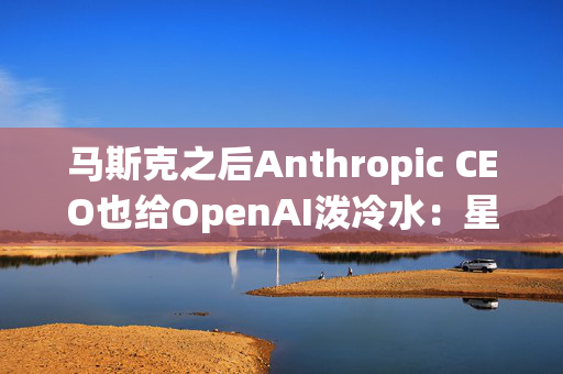 马斯克之后Anthropic CEO也给OpenAI泼冷水：星际之门看起来“混乱”