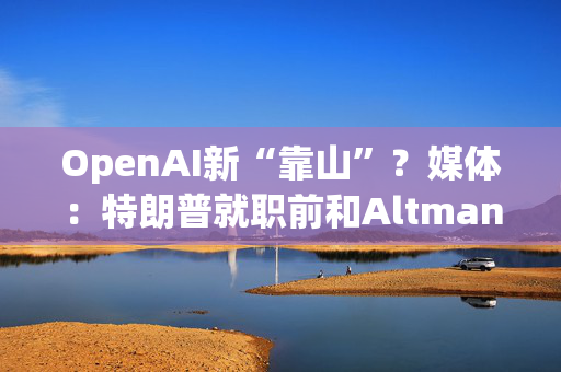 OpenAI新“靠山”？媒体：特朗普就职前和Altman通电话畅谈AI基建