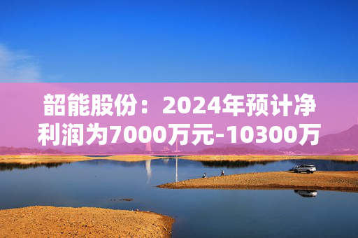 韶能股份：2024年预计净利润为7000万元-10300万元 同比增长126.31%-138.72%成功扭亏为盈