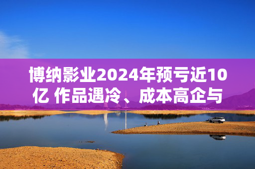 博纳影业2024年预亏近10亿 作品遇冷、成本高企与资金重压