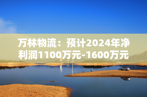 万林物流：预计2024年净利润1100万元-1600万元