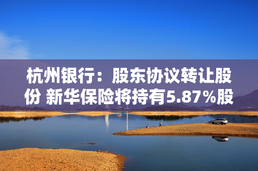 杭州银行：股东协议转让股份 新华保险将持有5.87%股份