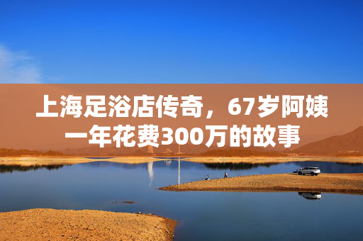 上海足浴店传奇，67岁阿姨一年花费300万的故事