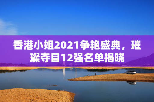 香港小姐2021争艳盛典，璀璨夺目12强名单揭晓