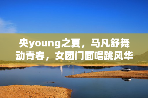 央young之夏，马凡舒舞动青春，女团门面唱跳风华