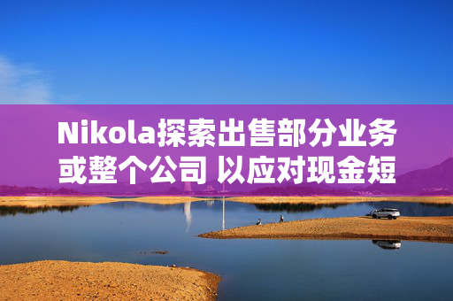 Nikola探索出售部分业务或整个公司 以应对现金短缺问题