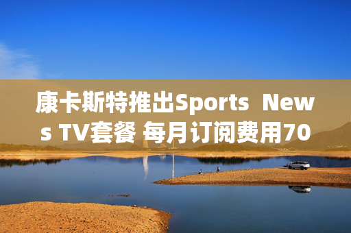 康卡斯特推出Sports  News TV套餐 每月订阅费用70美元