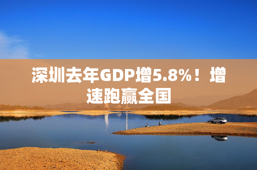 深圳去年GDP增5.8%！增速跑赢全国