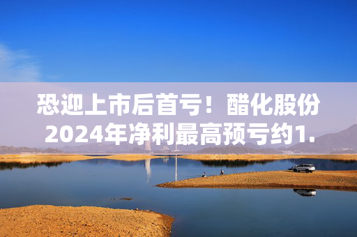 恐迎上市后首亏！醋化股份2024年净利最高预亏约1.11亿元