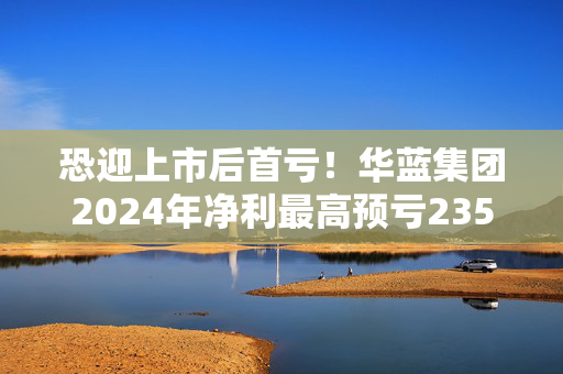 恐迎上市后首亏！华蓝集团2024年净利最高预亏2350万元