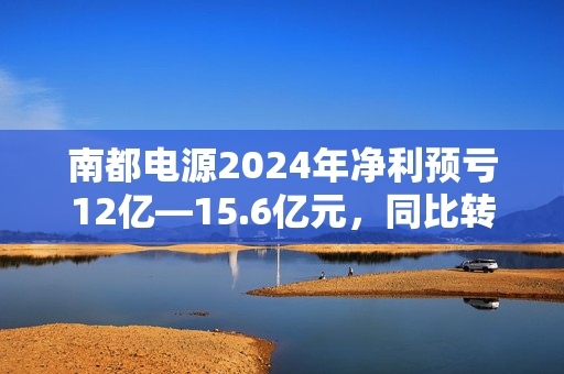 南都电源2024年净利预亏12亿—15.6亿元，同比转亏