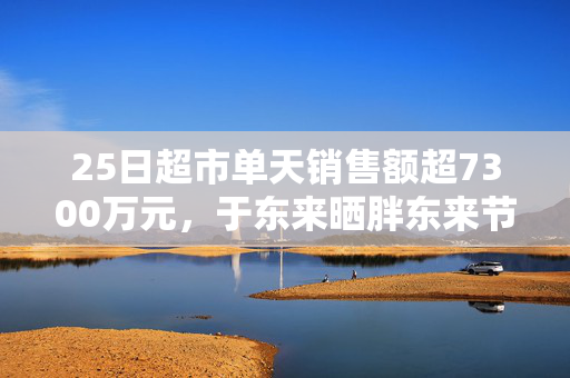 25日超市单天销售额超7300万元，于东来晒胖东来节前营收，还宣布胖东来将投巨资干这件事