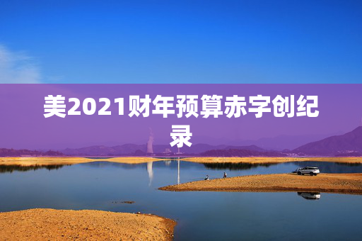 美2021财年预算赤字创纪录