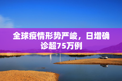 全球疫情形势严峻，日增确诊超75万例