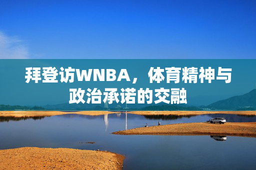 拜登访WNBA，体育精神与政治承诺的交融