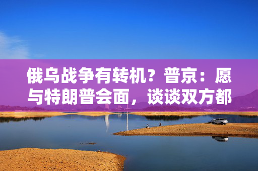 俄乌战争有转机？普京：愿与特朗普会面，谈谈双方都感兴趣的事！